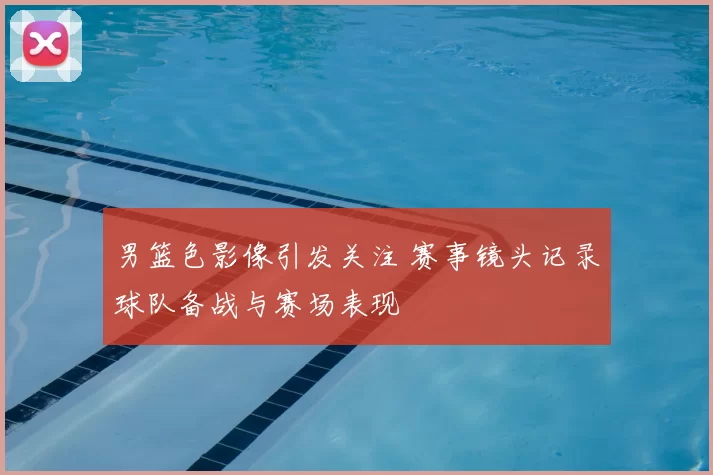 男篮色影像引发关注 赛事镜头记录球队备战与赛场表现